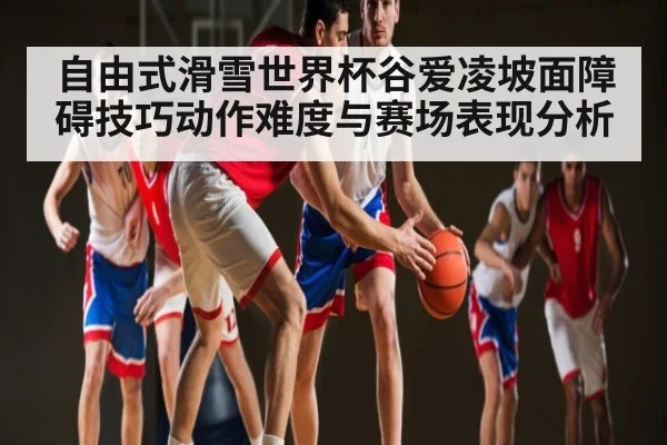 自由式滑雪世界杯谷爱凌坡面障碍技巧动作难度与赛场表现分析